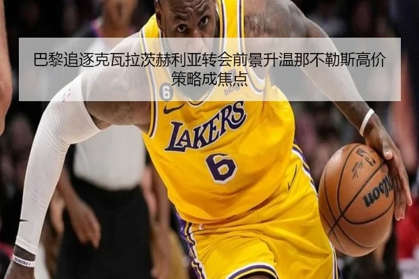 巴黎追逐克瓦拉茨赫利亚转会前景升温那不勒斯高价策略成焦点